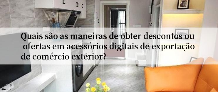 Quais são as maneiras de obter descontos ou ofertas em acessórios digitais de exportação de comércio exterior?