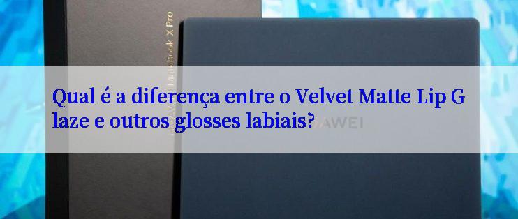 Qual é a diferença entre o Velvet Matte Lip Glaze e outros glosses labiais?