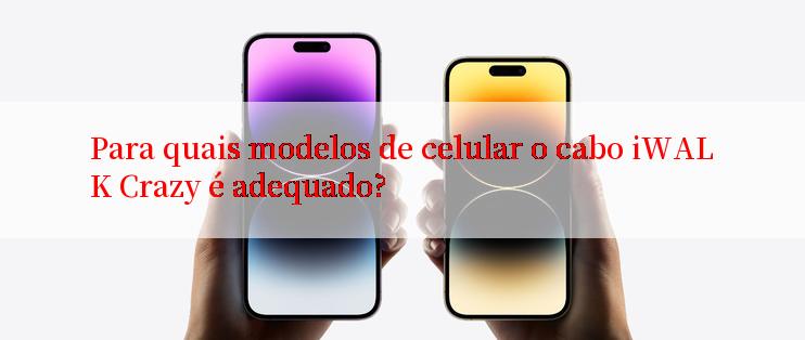 Para quais modelos de celular o cabo iWALK Crazy é adequado?