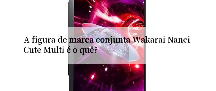 A figura de marca conjunta Wakarai Nanci Cute Multi é o quê?