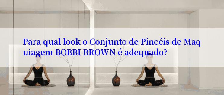 Para qual look o Conjunto de Pincéis de Maquiagem BOBBI BROWN é adequado?