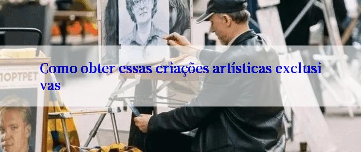 Como obter essas criações artísticas exclusivas